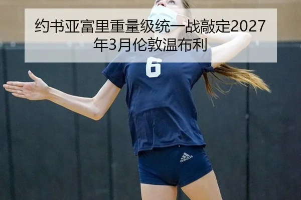 约书亚富里重量级统一战敲定2027年3月伦敦温布利