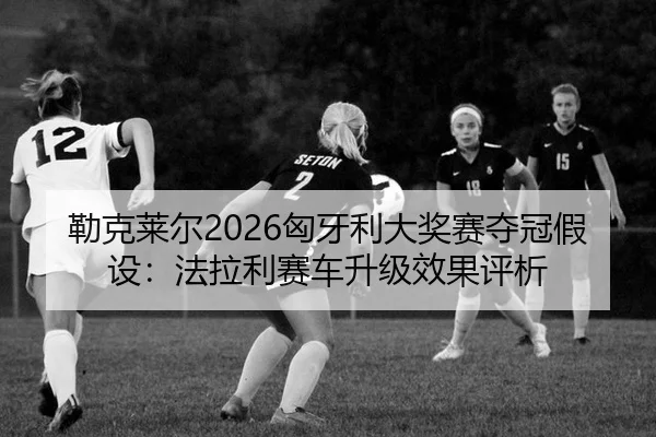 勒克莱尔2026匈牙利大奖赛夺冠假设：法拉利赛车升级效果评析